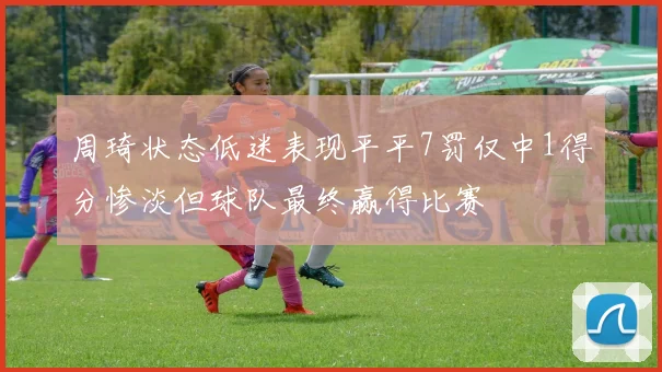 周琦状态低迷表现平平7罚仅中1得分惨淡但球队最终赢得比赛