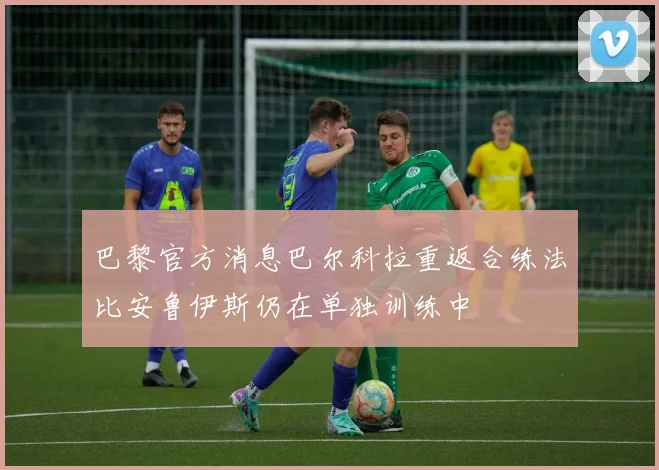 巴黎官方消息巴尔科拉重返合练法比安鲁伊斯仍在单独训练中