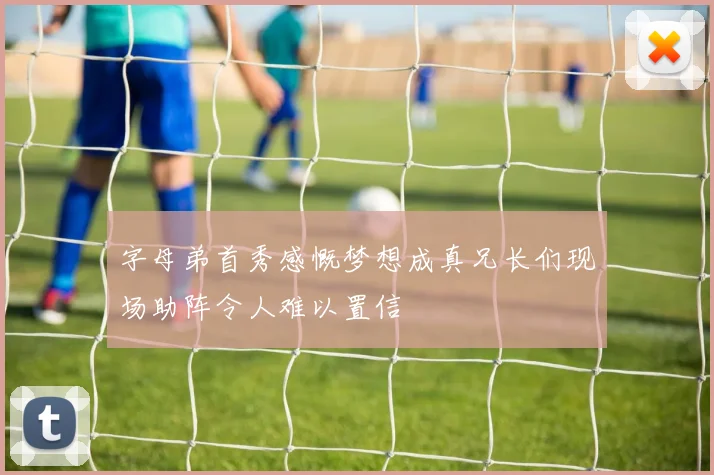 字母弟首秀感慨梦想成真兄长们现场助阵令人难以置信