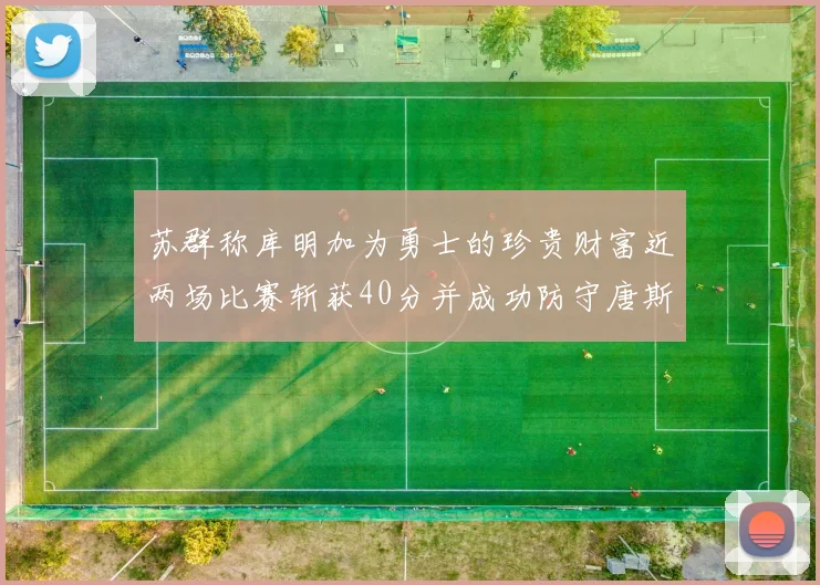 苏群称库明加为勇士的珍贵财富近两场比赛斩获40分并成功防守唐斯