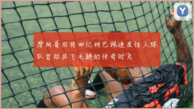 摩纳哥旧将回忆姆巴佩速度惊人球队皆称其飞毛腿的传奇时光