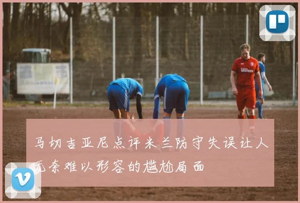 马切吉亚尼点评米兰防守失误让人无奈难以形容的尴尬局面