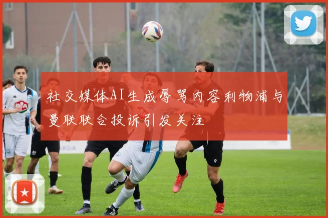 社交媒体AI生成辱骂内容利物浦与曼联联合投诉引发关注