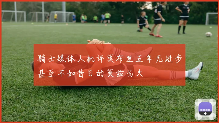 骑士媒体人批评莫布里五年无进步甚至不如昔日的莫兹戈夫
