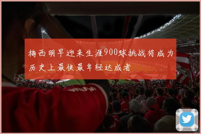 梅西明早迎来生涯900球挑战将成为历史上最快最年轻达成者