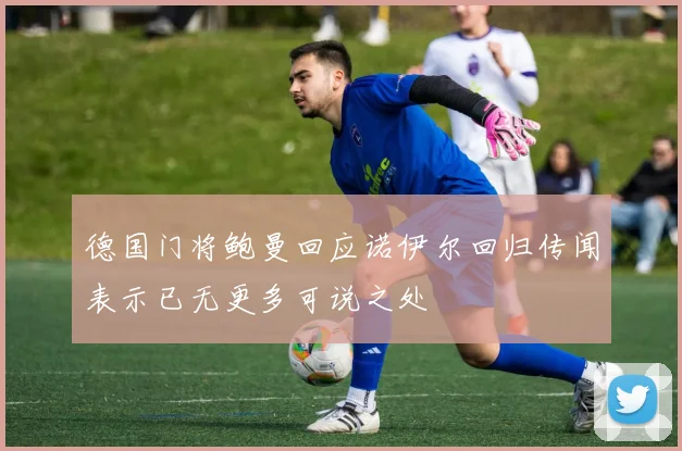 德国门将鲍曼回应诺伊尔回归传闻表示已无更多可说之处