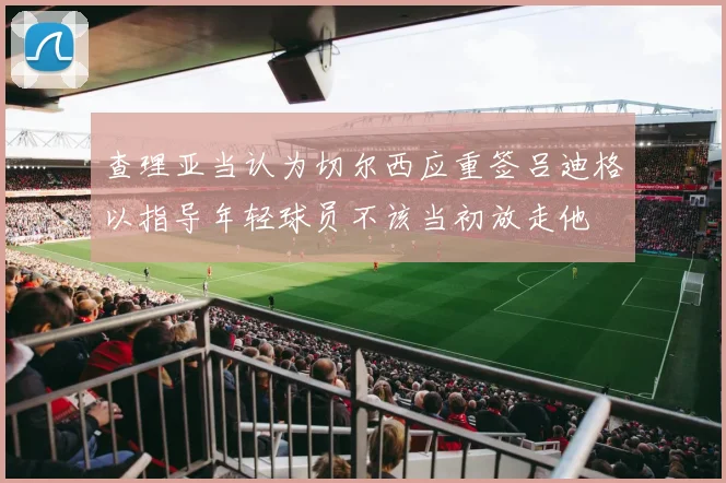 查理亚当认为切尔西应重签吕迪格以指导年轻球员不该当初放走他