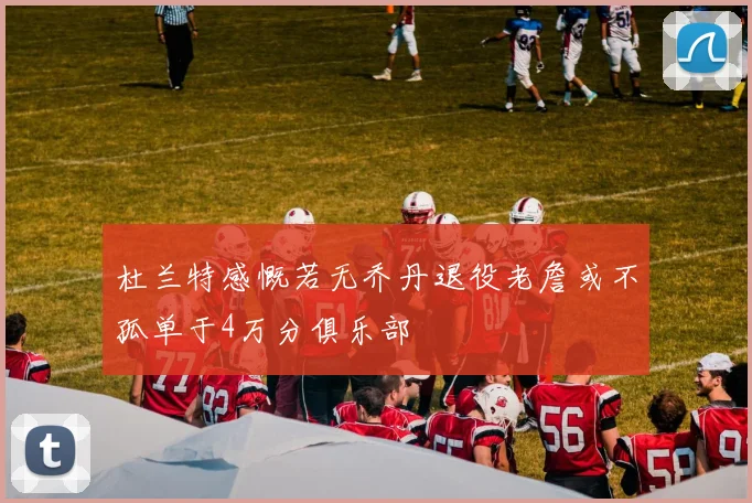 杜兰特感慨若无乔丹退役老詹或不孤单于4万分俱乐部