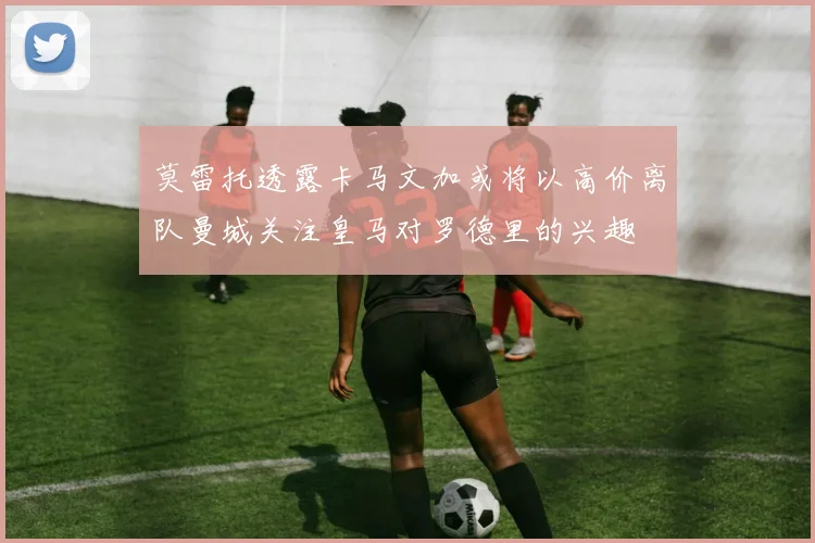 莫雷托透露卡马文加或将以高价离队曼城关注皇马对罗德里的兴趣