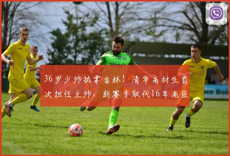 36岁少帅执掌吉林！清华高材生首次担任主帅，新赛季取代16年老臣