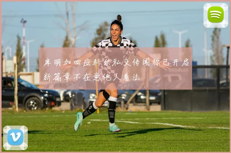 库明加回应科尔私交传闻称已开启新篇章不在意他人看法