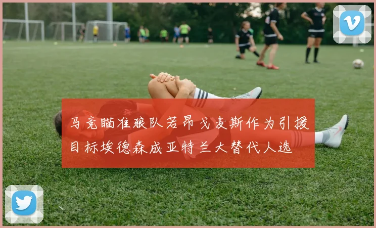 马竞瞄准狼队若昂戈麦斯作为引援目标埃德森成亚特兰大替代人选