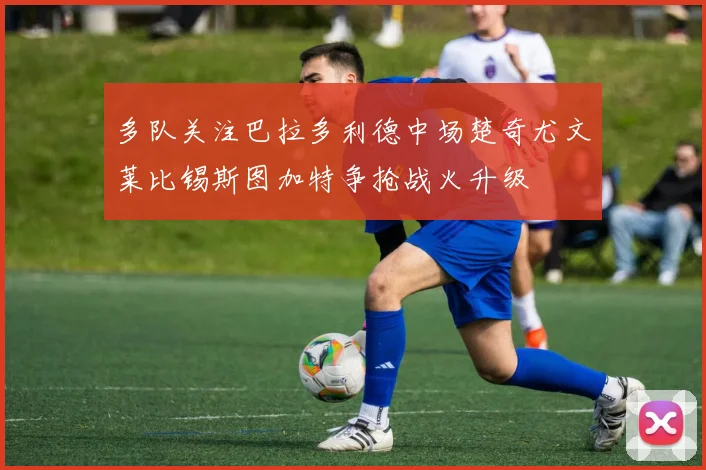 多队关注巴拉多利德中场楚奇尤文莱比锡斯图加特争抢战火升级