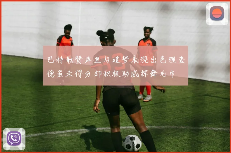 巴特勒赞库里与追梦表现出色理查德虽未得分却积极助威挥舞毛巾