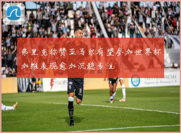 弗里克称赞亚马尔有望参加世界杯加维表现愈加沉稳专注