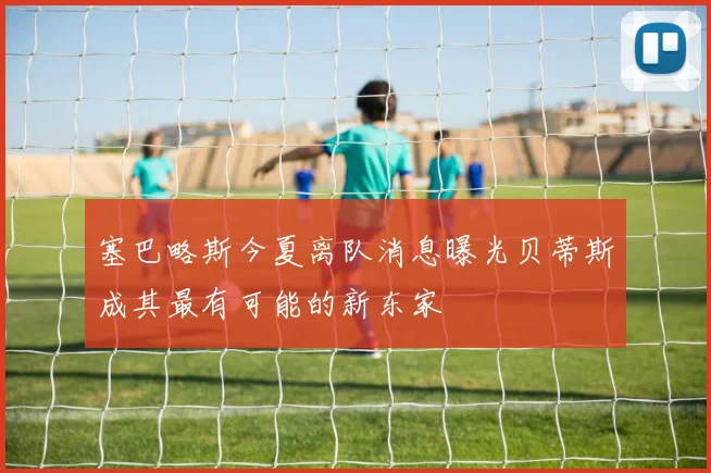 塞巴略斯今夏离队消息曝光贝蒂斯成其最有可能的新东家