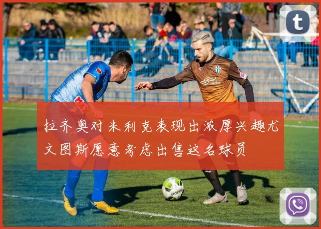 拉齐奥对米利克表现出浓厚兴趣尤文图斯愿意考虑出售这名球员