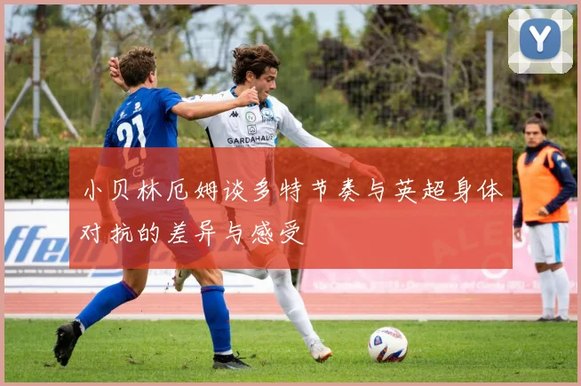 小贝林厄姆谈多特节奏与英超身体对抗的差异与感受