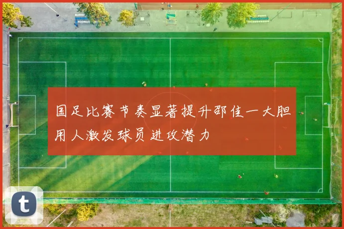 国足比赛节奏显著提升邵佳一大胆用人激发球员进攻潜力
