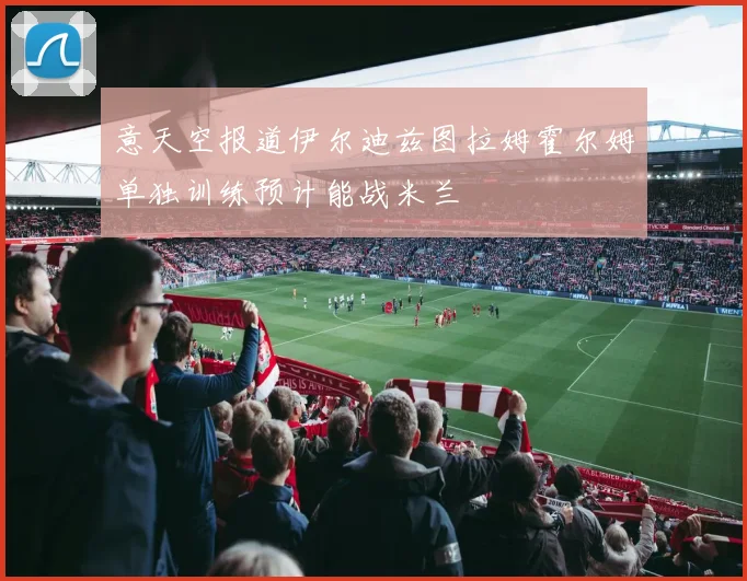 意天空报道伊尔迪兹图拉姆霍尔姆单独训练预计能战米兰