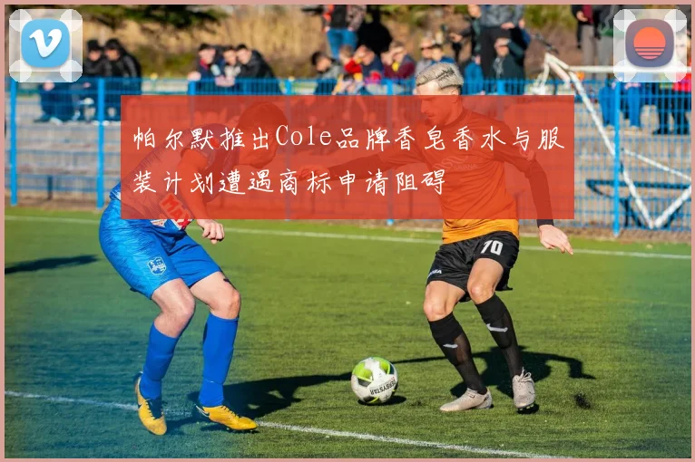 帕尔默推出Cole品牌香皂香水与服装计划遭遇商标申请阻碍