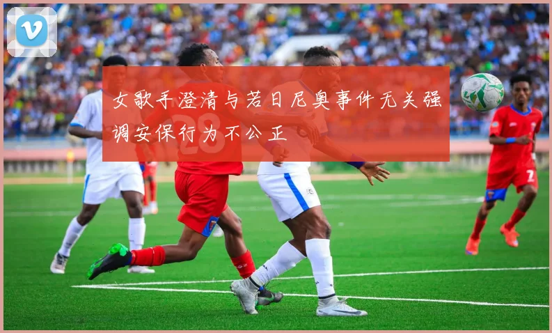 女歌手澄清与若日尼奥事件无关强调安保行为不公正