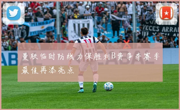曼联临时防线力保胜利B费争夺赛季最佳再添亮点