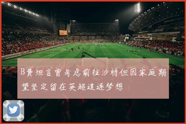 B费坦言曾考虑前往沙特但因家庭期望坚定留在英超追逐梦想